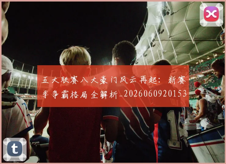 五大联赛八大豪门风云再起：新赛季争霸格局全解析_20260609201531