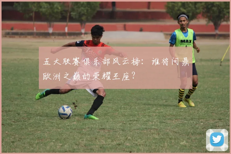 五大联赛俱乐部风云榜：谁将问鼎欧洲之巅的荣耀王座？