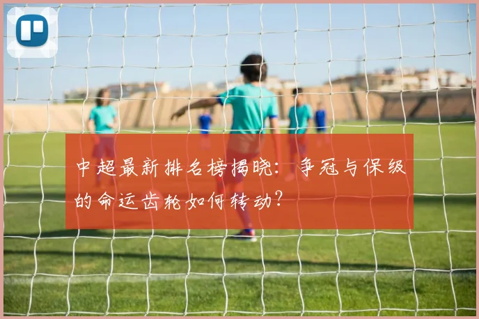 中超最新排名榜揭晓:争冠与保级的命运齿轮如何转动?