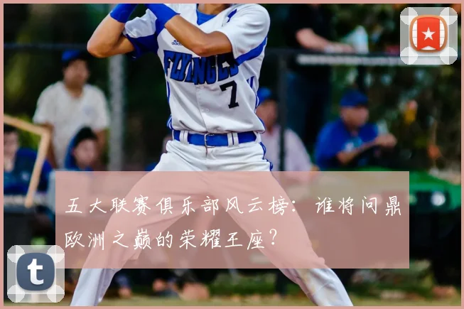 五大联赛俱乐部风云榜:谁将问鼎欧洲之巅的荣耀王座?