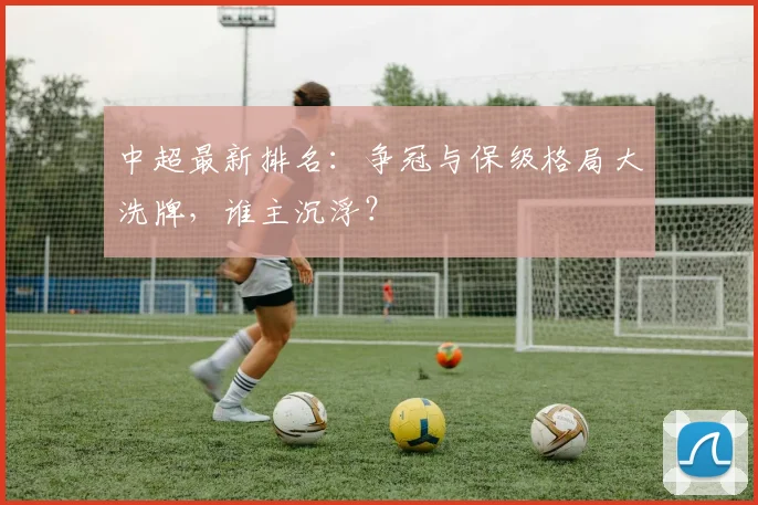 中超最新排名：争冠与保级格局大洗牌，谁主沉浮？