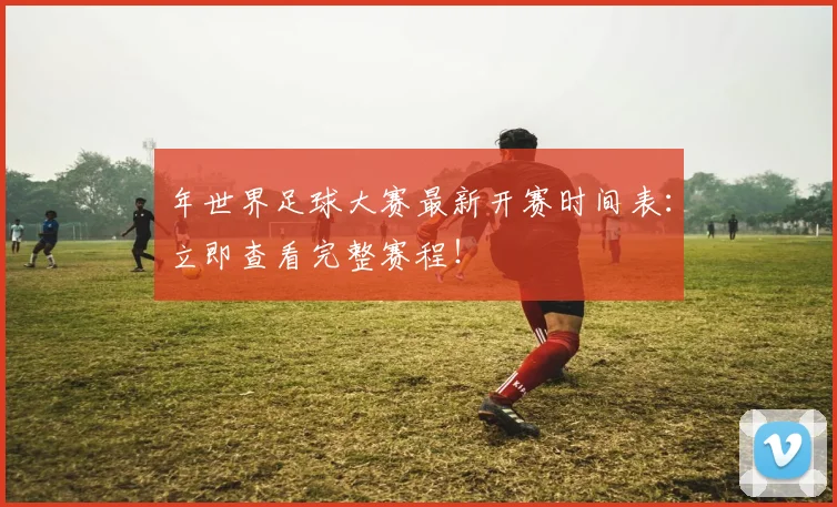 年世界足球大赛最新开赛时间表：立即查看完整赛程！